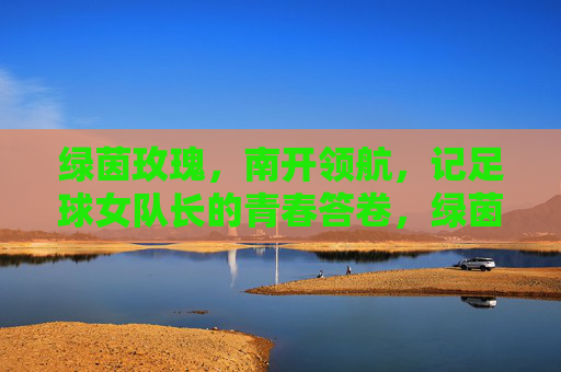 绿茵玫瑰，南开领航，记足球女队长的青春答卷，绿茵玫瑰领航南开，足球女队长的青春答卷
