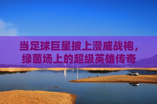 当足球巨星披上漫威战袍,绿茵场上的超级英雄传奇