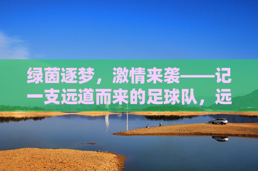 绿茵逐梦，激情来袭——记一支远道而来的足球队，远道逐梦，绿茵燃情