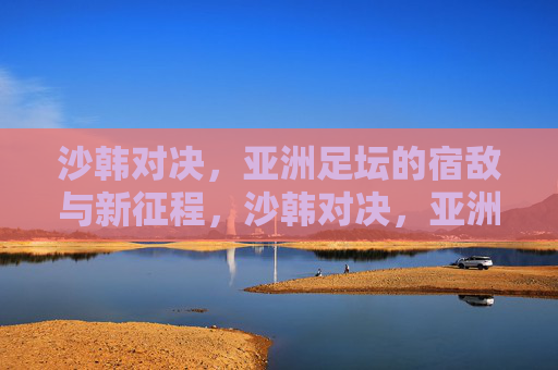 沙韩对决，亚洲足坛的宿敌与新征程，沙韩对决，亚洲足坛宿敌的恩怨与新征途