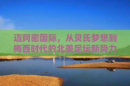 迈阿密国际,从贝氏梦想到梅西时代的北美足坛新势力