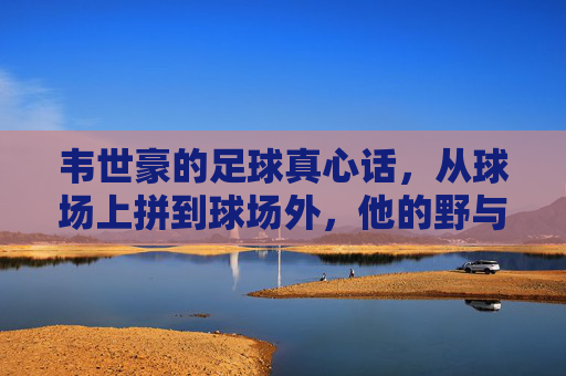 韦世豪的足球真心话,从球场上拼到球场外,他的野与真,韦世豪的野与真,从球场拼到球场外的足球真心话