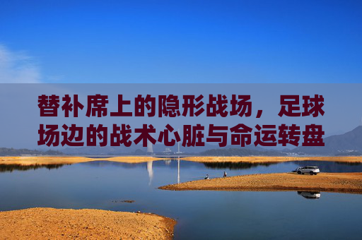 替补席上的隐形战场,足球场边的战术心脏与命运转盘,替补席,隐形战场中的战术心脏与命运转盘