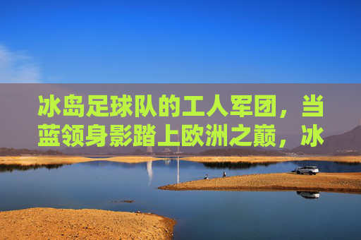 冰岛足球队的工人军团,当蓝领身影踏上欧洲之巅,冰岛蓝领军团,工人身影踏足欧洲之巅