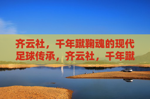 齐云社,千年蹴鞠魂的现代足球传承,齐云社,千年蹴鞠魂的现代足球传承