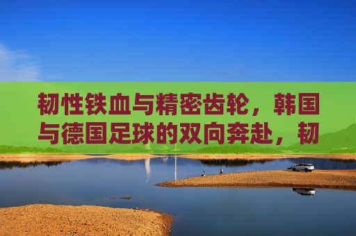 韧性铁血与精密齿轮,韩国与德国足球的双向奔赴,韧性铁血与精密齿轮,韩德足球的双向奔赴
