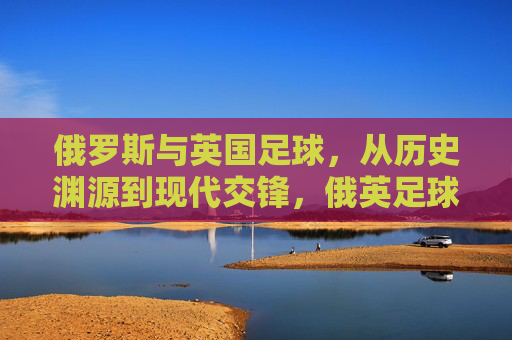俄罗斯与英国足球,从历史渊源到现代交锋,俄英足球,历史渊源与现代交锋