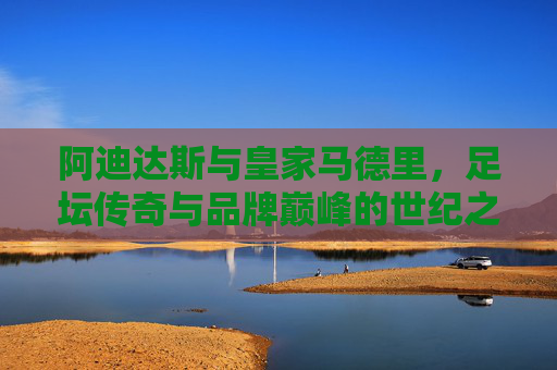 阿迪达斯与皇家马德里，足坛传奇与品牌巅峰的世纪之约，阿迪达斯与皇家马德里，足坛传奇与品牌巅峰的世纪之约