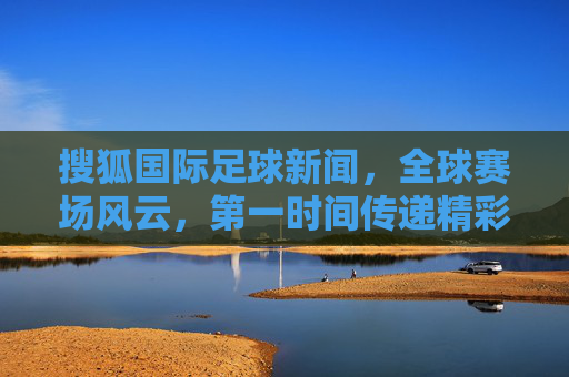 搜狐国际足球新闻，全球赛场风云，第一时间传递精彩，搜狐国际足球，全球赛场风云，第一时间传递精彩