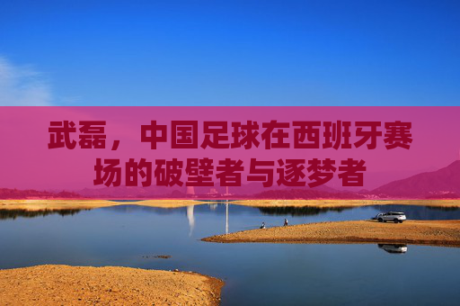 武磊,中国足球在西班牙赛场的破壁者与逐梦者