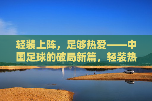 轻装上阵，足够热爱——中国足球的破局新篇，轻装热爱，中国足球破局新篇