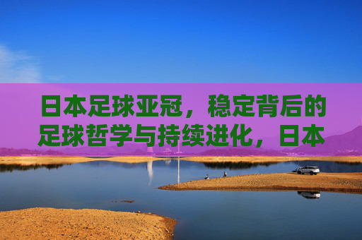 日本足球亚冠,稳定背后的足球哲学与持续进化,日本足球亚冠,稳定背后的足球哲学与持续进化