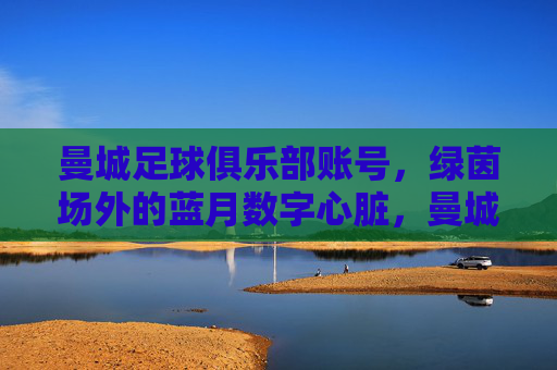 曼城足球俱乐部账号,绿茵场外的蓝月数字心脏,曼城蓝月,绿茵场外的数字心脏