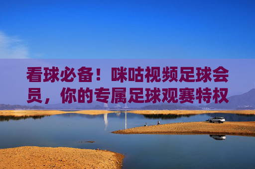 看球必备!咪咕视频足球会员,你的专属足球观赛特权通行证,看球必备!咪咕视频足球会员专属观赛特权通行证