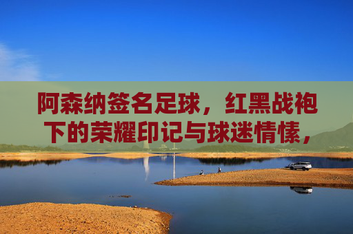 阿森纳签名足球,红黑战袍下的荣耀印记与球迷情愫,阿森纳签名足球,红黑战袍下的荣耀与球迷情愫