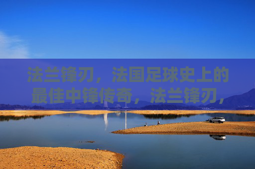 法兰锋刃,法国足球史上的最佳中锋传奇,法兰锋刃,法国足球史上最佳中锋传奇