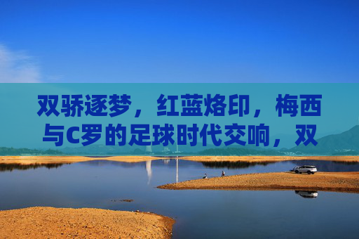 双骄逐梦,红蓝烙印,梅西与C罗的足球时代交响,双骄逐梦,红蓝交响,梅西C罗的足球时代