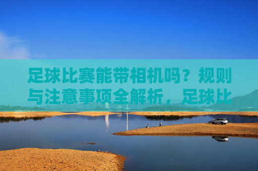 足球比赛能带相机吗?规则与注意事项全解析,足球比赛相机携带规则与注意事项全解析