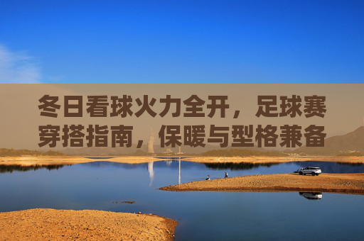 冬日看球火力全开，足球赛穿搭指南，保暖与型格兼备，冬日看球穿搭指南，保暖与型格兼备