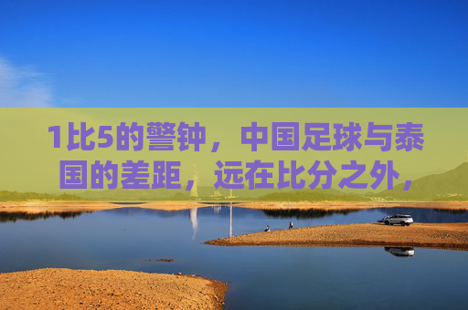 1比5的警钟,中国足球与泰国的差距,远在比分之外,1比5警钟,中国足球与泰国的差距,远在比分之外