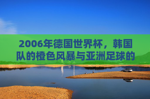 2006年德国世界杯,韩国队的橙色风暴与亚洲足球的荣光,2006德国世界杯,韩国橙色风暴铸就亚洲足球荣光