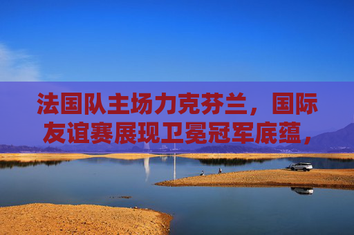 法国队主场力克芬兰，国际友谊赛展现卫冕冠军底蕴，法国主场力克芬兰 友谊赛展卫冕冠军底蕴
