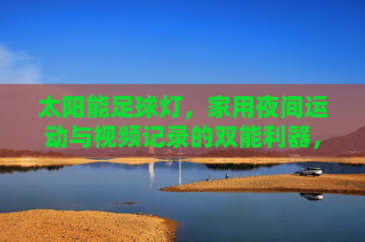 太阳能足球灯,家用夜间运动与视频记录的双能利器,家用太阳能足球灯,夜间运动与视频记录双能利器
