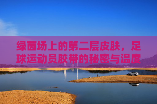 绿茵场上的第二层皮肤,足球运动员胶带的秘密与温度,绿茵场第二层皮肤,足球胶带的秘密与温度