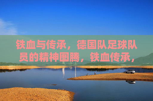 铁血与传承，德国队足球队员的精神图腾，铁血传承，德国队的精神图腾