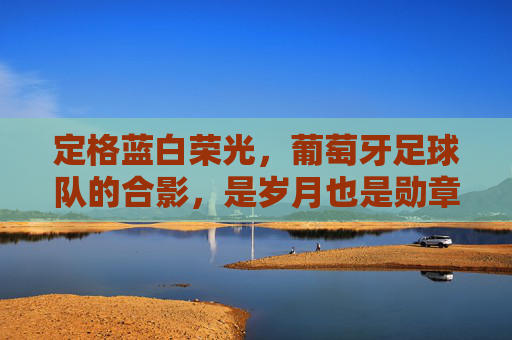定格蓝白荣光,葡萄牙足球队的合影,是岁月也是勋章,定格蓝白荣光,岁月为章