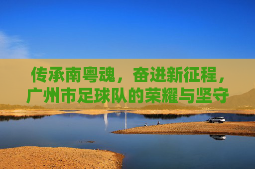 传承南粤魂,奋进新征程,广州市足球队的荣耀与坚守,传承南粤魂,广州市足球队,荣耀坚守,奋进新征程