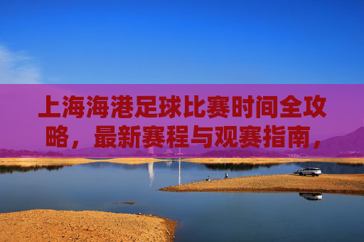 上海海港足球比赛时间全攻略，最新赛程与观赛指南，上海海港足球比赛时间全攻略，最新赛程与观赛指南