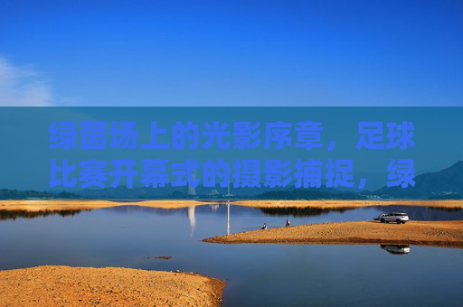 绿茵场上的光影序章,足球比赛开幕式的摄影捕捉,绿茵光影序章,足球开幕式摄影捕捉