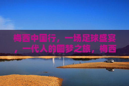 梅西中国行，一场足球盛宴，一代人的圆梦之旅，梅西中国行，一代人的圆梦足球盛宴