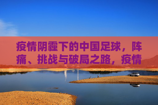 疫情阴霾下的中国足球,阵痛、挑战与破局之路,疫情阴霾下的中国足球,阵痛、挑战与破局之路