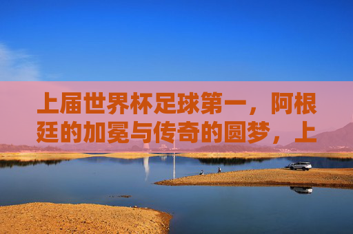 上届世界杯足球第一,阿根廷的加冕与传奇的圆梦,上届世界杯阿根廷加冕传奇圆梦