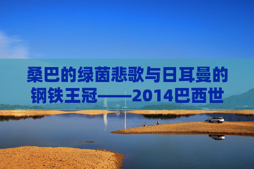 桑巴的绿茵悲歌与日耳曼的钢铁王冠——2014巴西世界杯全记录,2014巴西世界杯,桑巴悲歌与日耳曼王冠