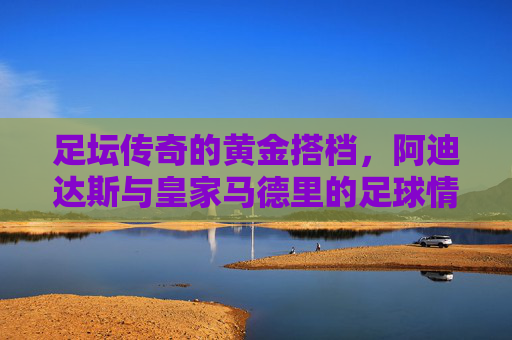 足坛传奇的黄金搭档，阿迪达斯与皇家马德里的足球情缘，阿迪达斯与皇家马德里，足坛传奇的黄金搭档