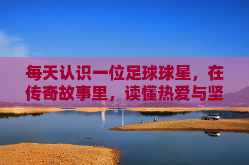 每天认识一位足球球星,在传奇故事里,读懂热爱与坚持,每日识星,足球传奇里的热爱与坚持