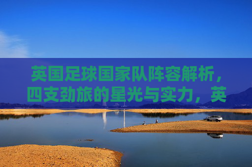 英国足球国家队阵容解析,四支劲旅的星光与实力,英国四支劲旅阵容解析,星光与实力