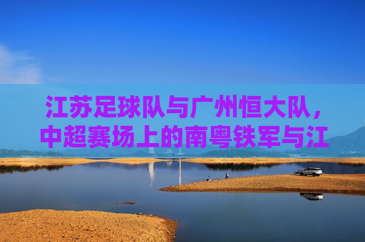 江苏足球队与广州恒大队,中超赛场上的南粤铁军与江淮劲旅的巅峰对决,南粤铁军对决江淮劲旅,中超巅峰之战