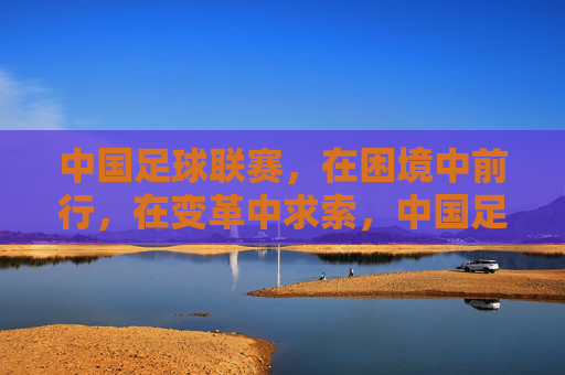 中国足球联赛，在困境中前行，在变革中求索，中国足球联赛，困境中前行，变革中求索