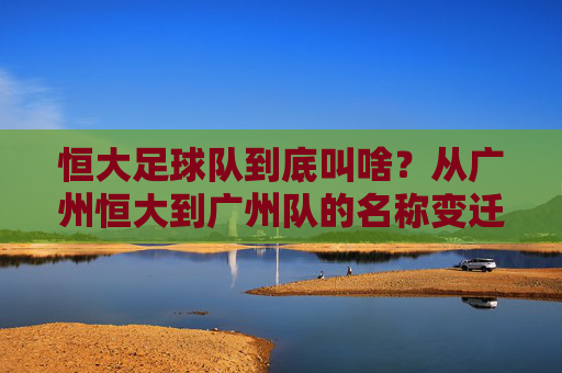 恒大足球队到底叫啥?从广州恒大到广州队的名称变迁史,恒大足球队名称变迁,从广州恒大到广州队