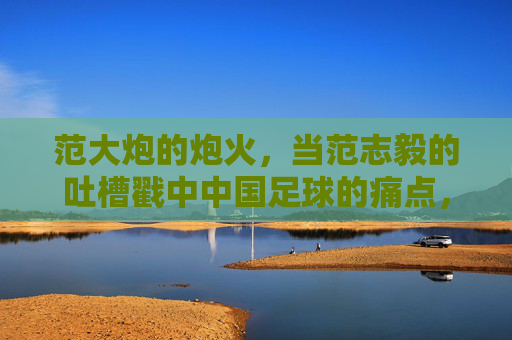 范大炮的炮火,当范志毅的吐槽戳中中国足球的痛点,范志毅炮火戳中中国足球痛点