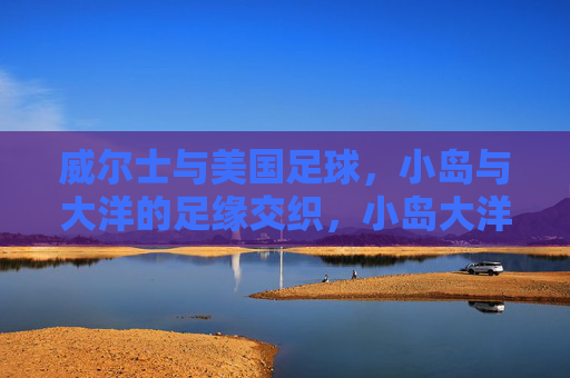 威尔士与美国足球,小岛与大洋的足缘交织,小岛大洋足缘交织