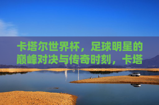 卡塔尔世界杯，足球明星的巅峰对决与传奇时刻，卡塔尔世界杯，巅峰对决铸就传奇时刻