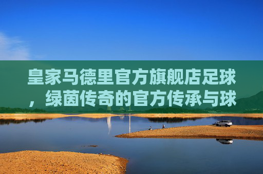 皇家马德里官方旗舰店足球,绿茵传奇的官方传承与球迷挚选
