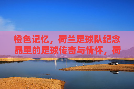 橙色记忆,荷兰足球队纪念品里的足球传奇与情怀,荷兰足球队纪念品,橙色记忆里的足球传奇与情怀