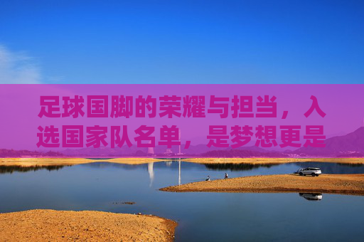 足球国脚的荣耀与担当,入选国家队名单,是梦想更是使命,荣耀与担当,足球国脚的国家队使命