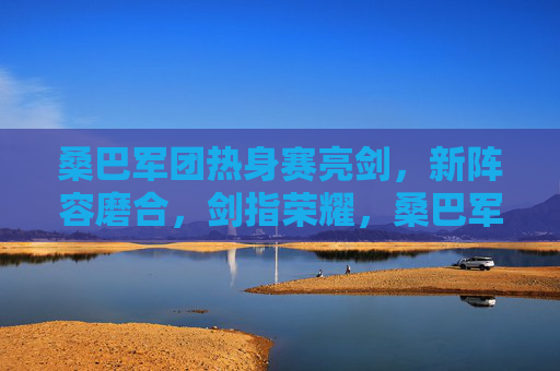 桑巴军团热身赛亮剑，新阵容磨合，剑指荣耀，桑巴军团热身赛亮剑 新阵容磨合剑指荣耀